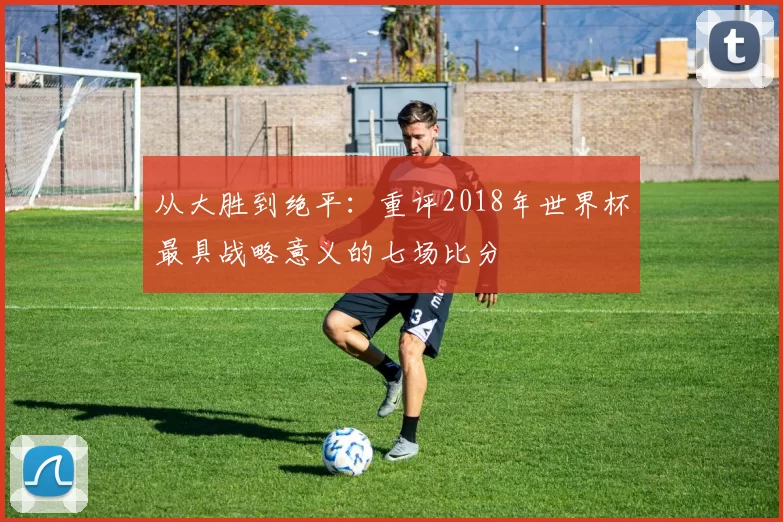 从大胜到绝平：重评2018年世界杯最具战略意义的七场比分