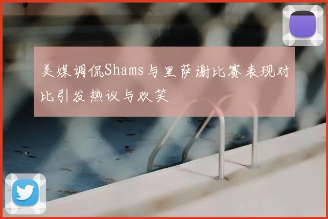 美媒调侃Shams与里萨谢比赛表现对比引发热议与欢笑