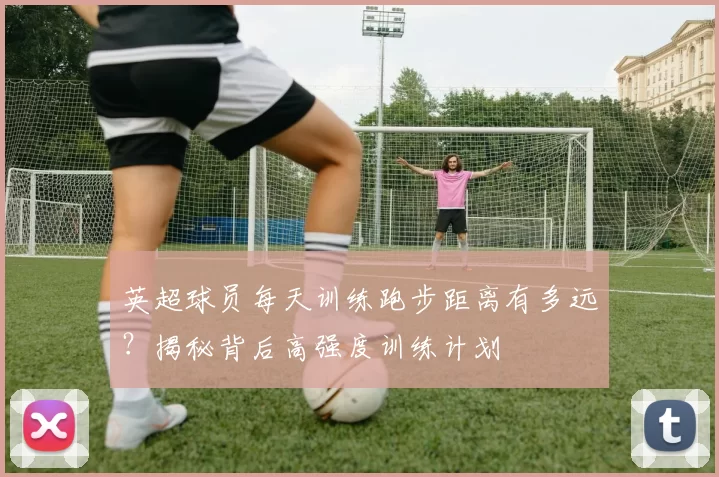 英超球员每天训练跑步距离有多远？揭秘背后高强度训练计划