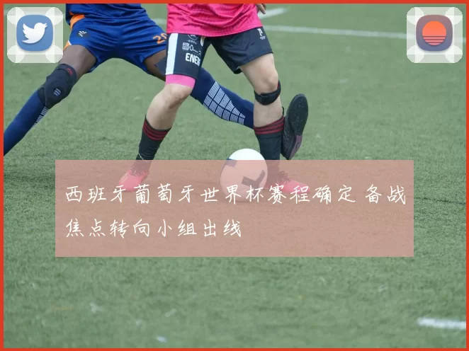 西班牙葡萄牙世界杯赛程确定 备战焦点转向小组出线
