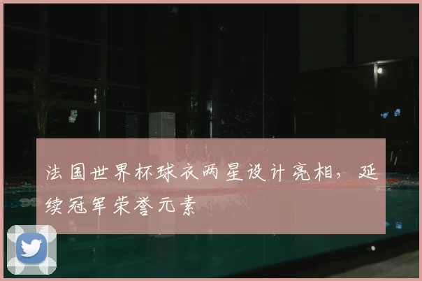 法国世界杯球衣两星设计亮相,延续冠军荣誉元素