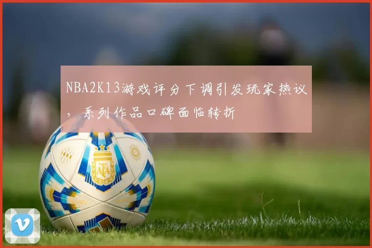 NBA2K13游戏评分下调引发玩家热议,系列作品口碑面临转折