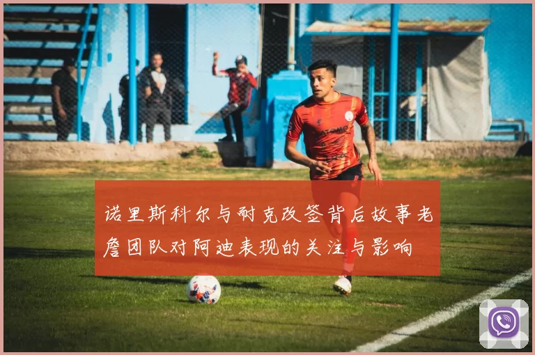 诺里斯科尔与耐克改签背后故事老詹团队对阿迪表现的关注与影响