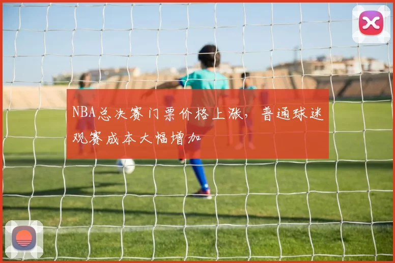 NBA总决赛门票价格上涨，普通球迷观赛成本大幅增加