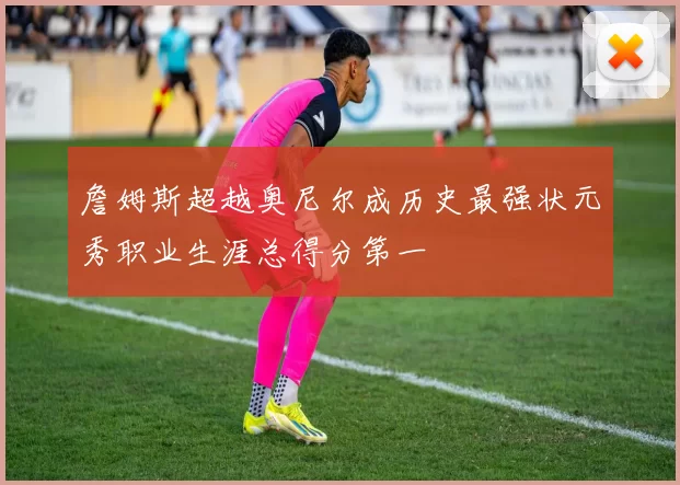 詹姆斯超越奥尼尔成历史最强状元秀职业生涯总得分第一