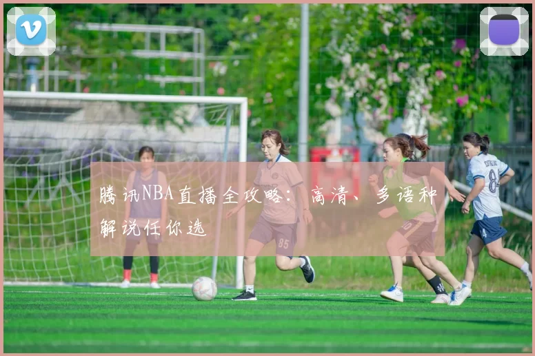 腾讯NBA直播全攻略：高清、多语种解说任你选