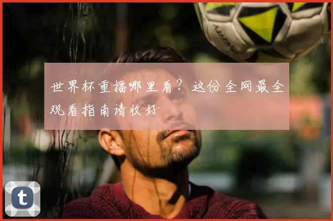 世界杯重播哪里看？这份全网最全观看指南请收好
