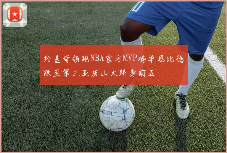 约基奇领跑NBA官方MVP榜单恩比德跌至第三亚历山大跻身前五