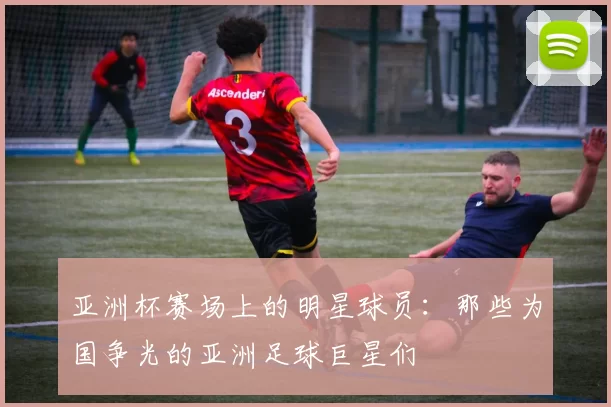 亚洲杯赛场上的明星球员：那些为国争光的亚洲足球巨星们