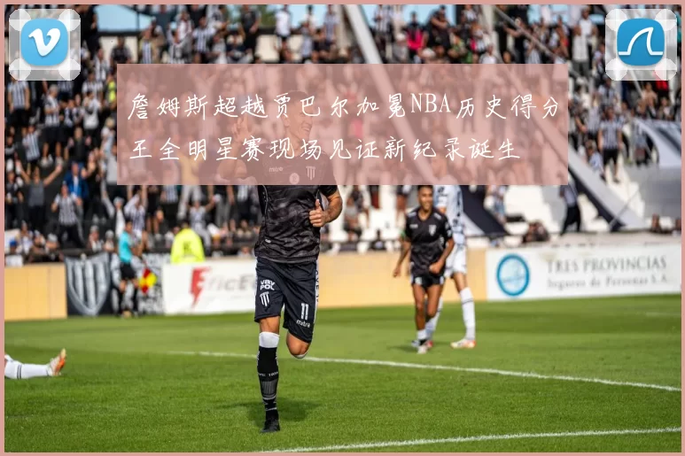 詹姆斯超越贾巴尔加冕NBA历史得分王全明星赛现场见证新纪录诞生