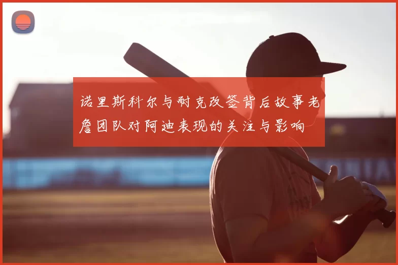 诺里斯科尔与耐克改签背后故事老詹团队对阿迪表现的关注与影响