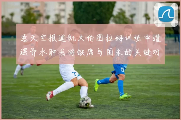 意天空报道凯夫伦图拉姆训练中遭遇骨水肿或将缺席与国米的关键对决