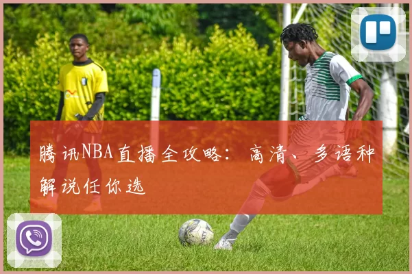 腾讯NBA直播全攻略：高清、多语种解说任你选