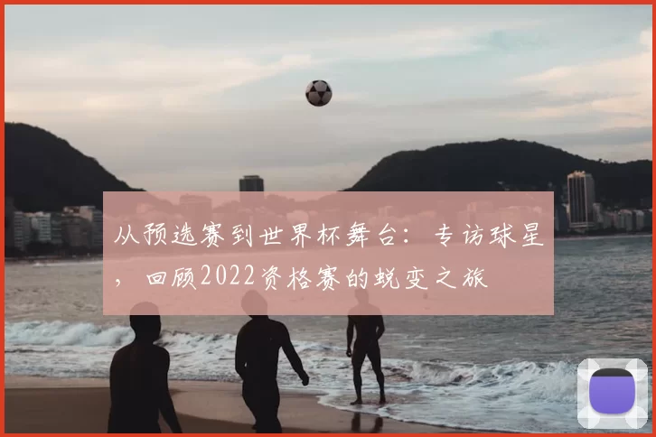 从预选赛到世界杯舞台：专访球星，回顾2022资格赛的蜕变之旅