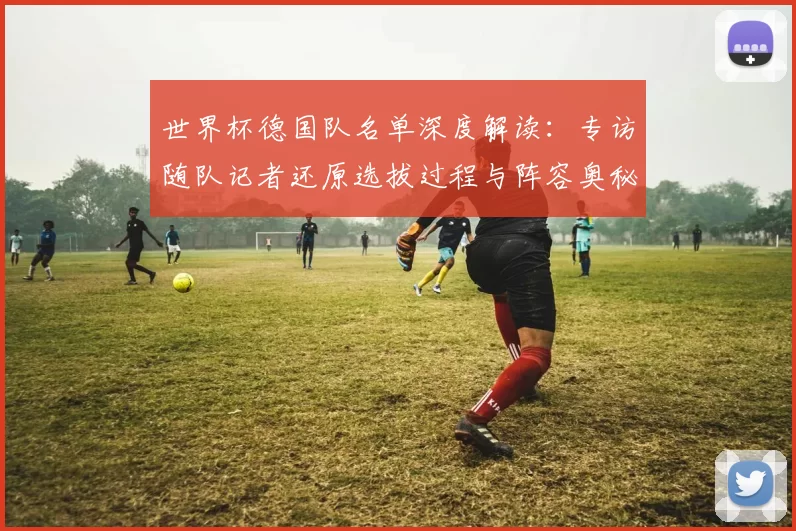 世界杯德国队名单深度解读:专访随队记者还原选拔过程与阵容奥秘
