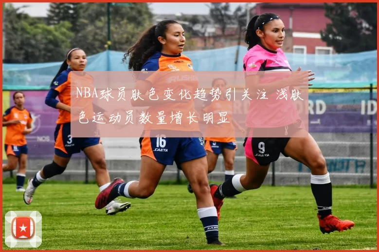 NBA球员肤色变化趋势引关注 浅肤色运动员数量增长明显