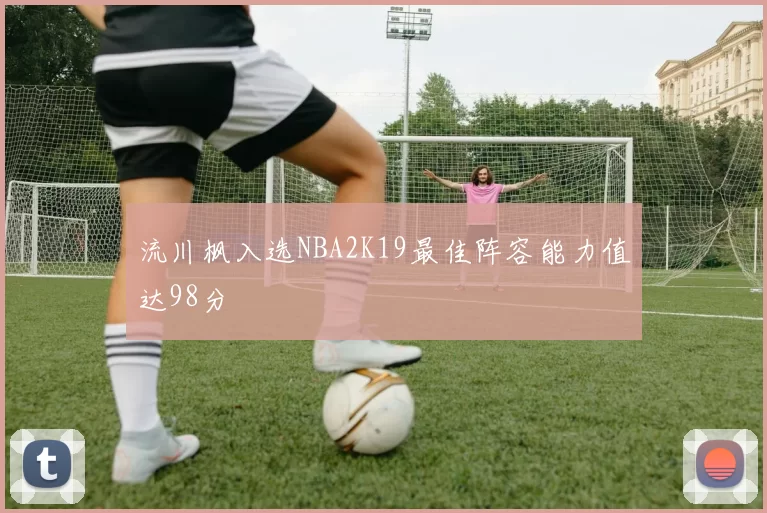 流川枫入选NBA2K19最佳阵容能力值达98分