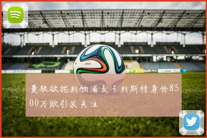 曼联欲挖利物浦麦卡利斯特身价8500万欧引发关注