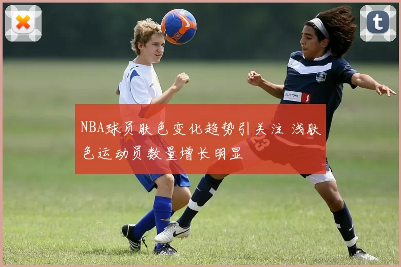 NBA球员肤色变化趋势引关注 浅肤色运动员数量增长明显