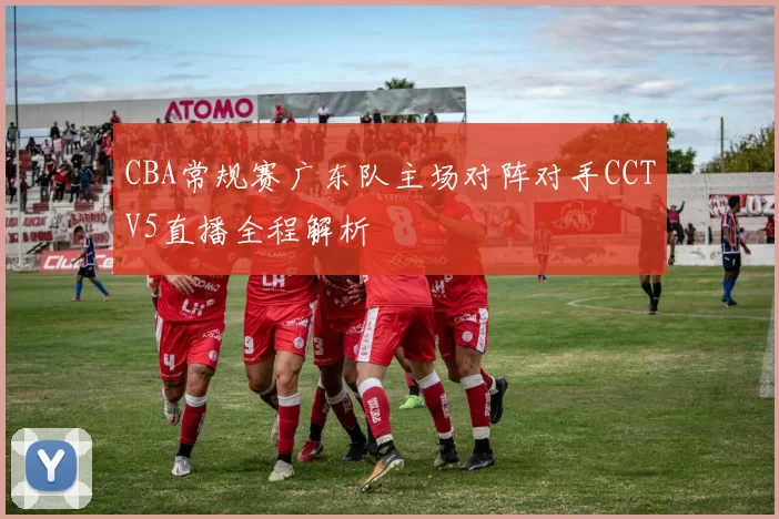 CBA常规赛广东队主场对阵对手CCTV5直播全程解析