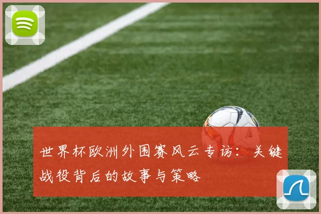 世界杯欧洲外围赛风云专访：关键战役背后的故事与策略
