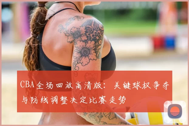 CBA全场回放高清版：关键球权争夺与防线调整决定比赛走势