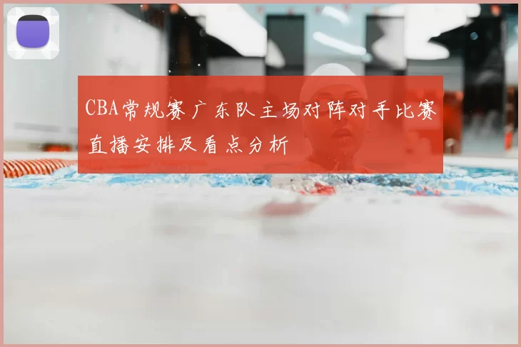 CBA常规赛广东队主场对阵对手比赛直播安排及看点分析