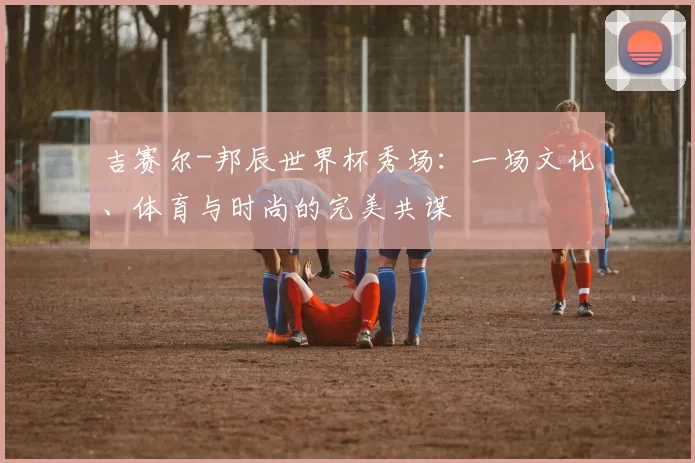 吉赛尔-邦辰世界杯秀场：一场文化、体育与时尚的完美共谋