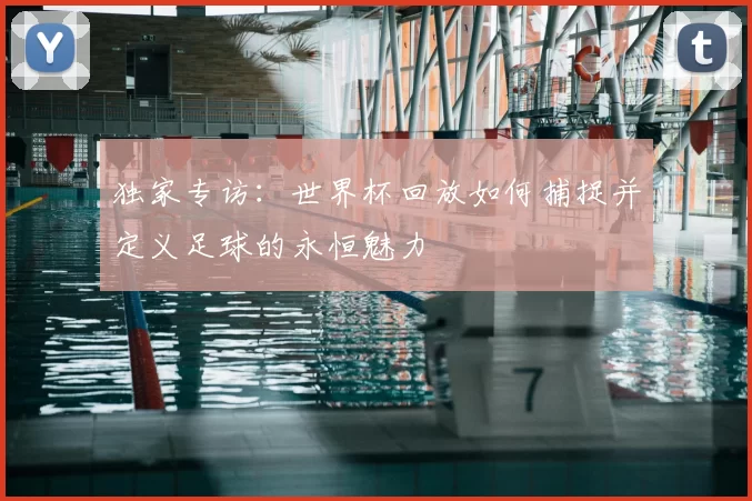 独家专访：世界杯回放如何捕捉并定义足球的永恒魅力