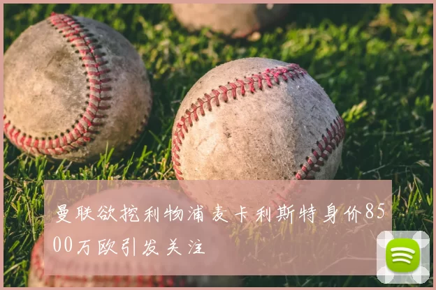 曼联欲挖利物浦麦卡利斯特身价8500万欧引发关注