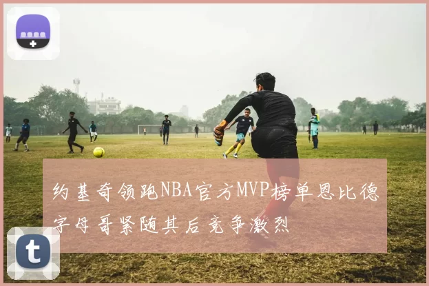 约基奇领跑NBA官方MVP榜单恩比德字母哥紧随其后竞争激烈