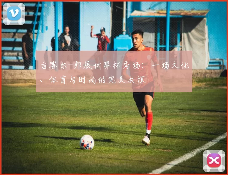 吉赛尔-邦辰世界杯秀场：一场文化、体育与时尚的完美共谋