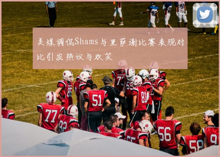 美媒调侃Shams与里萨谢比赛表现对比引发热议与欢笑