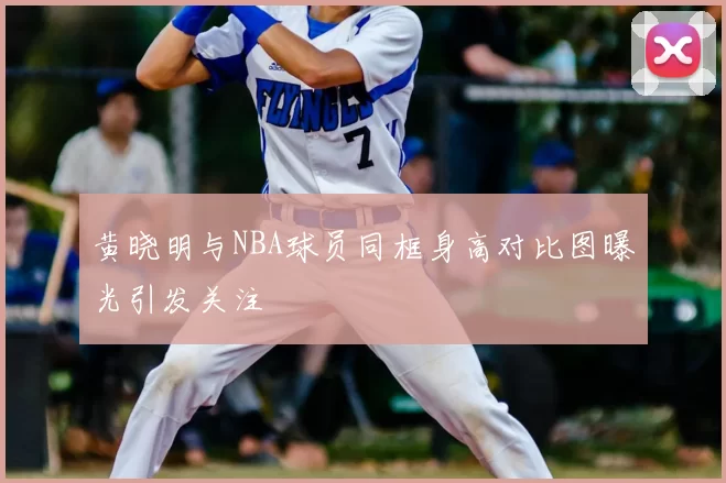黄晓明与NBA球员同框身高对比图曝光引发关注