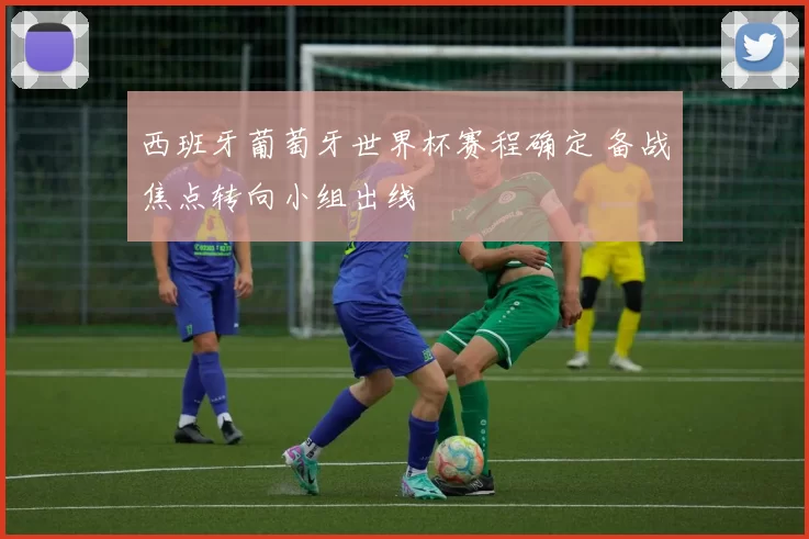 西班牙葡萄牙世界杯赛程确定 备战焦点转向小组出线
