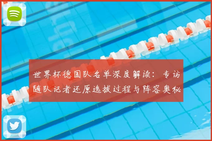 世界杯德国队名单深度解读：专访随队记者还原选拔过程与阵容奥秘
