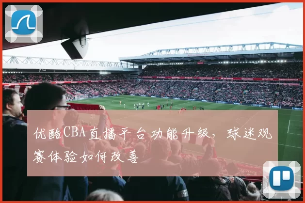 优酷CBA直播平台功能升级，球迷观赛体验如何改善