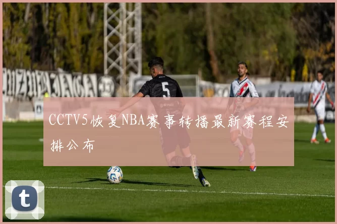 CCTV5恢复NBA赛事转播最新赛程安排公布