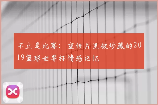 不止是比赛：宣传片里被珍藏的2019篮球世界杯情感记忆