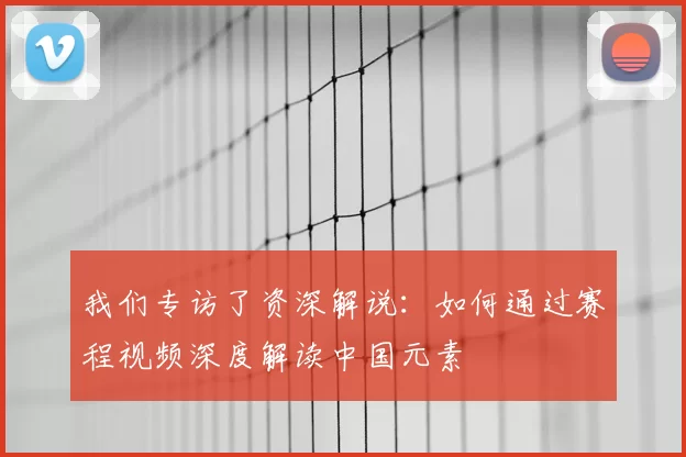 我们专访了资深解说：如何通过赛程视频深度解读中国元素