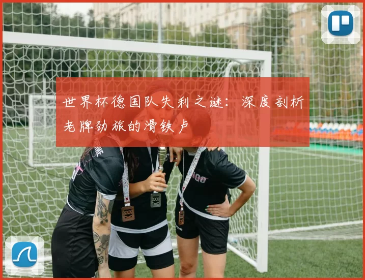 世界杯德国队失利之谜：深度剖析老牌劲旅的滑铁卢
