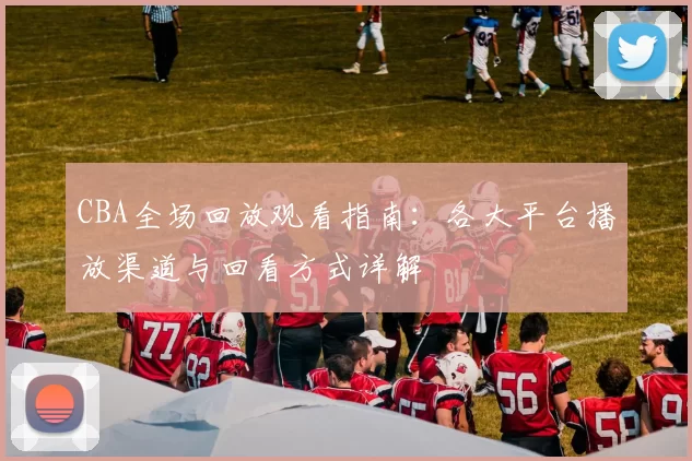 CBA全场回放观看指南:各大平台播放渠道与回看方式详解