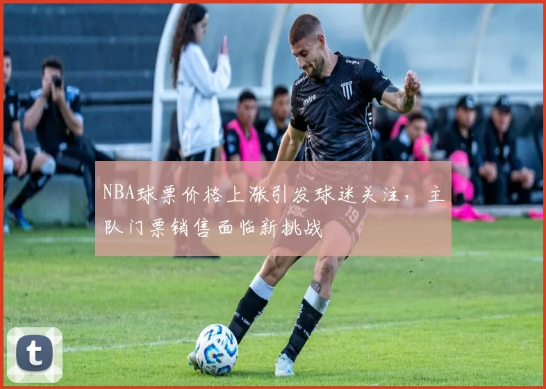 NBA球票价格上涨引发球迷关注，主队门票销售面临新挑战