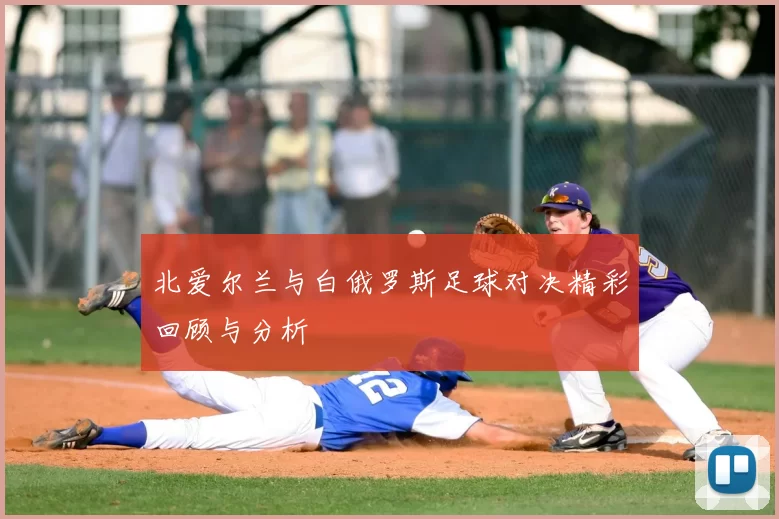 北爱尔兰与白俄罗斯足球对决精彩回顾与分析