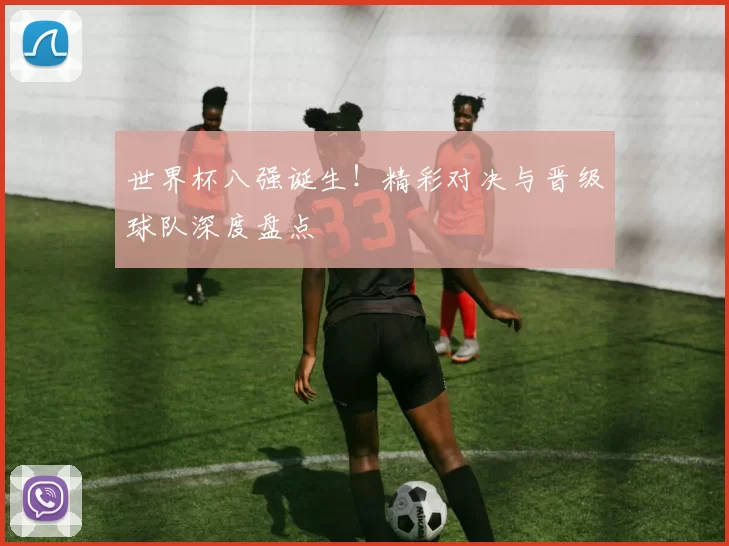世界杯八强诞生！精彩对决与晋级球队深度盘点