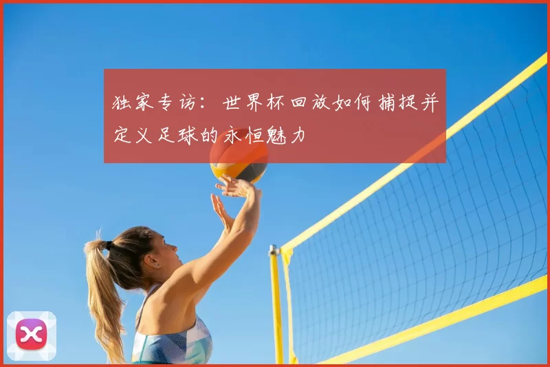 独家专访：世界杯回放如何捕捉并定义足球的永恒魅力