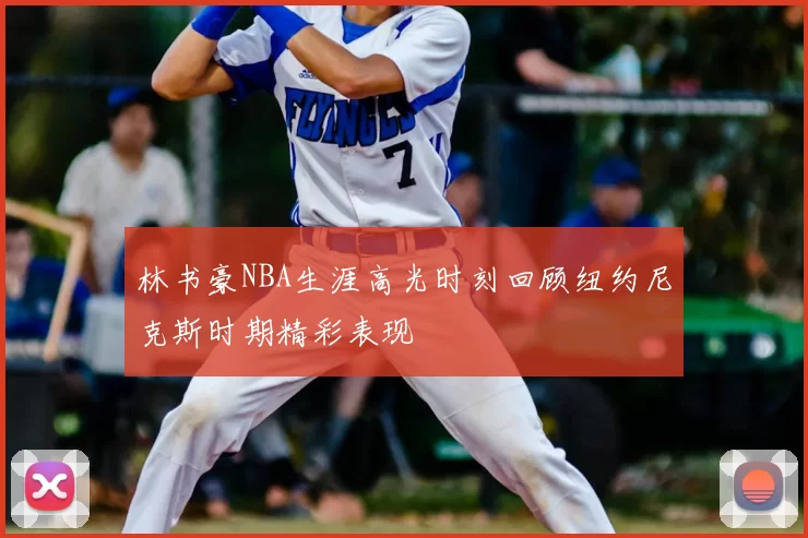林书豪NBA生涯高光时刻回顾纽约尼克斯时期精彩表现