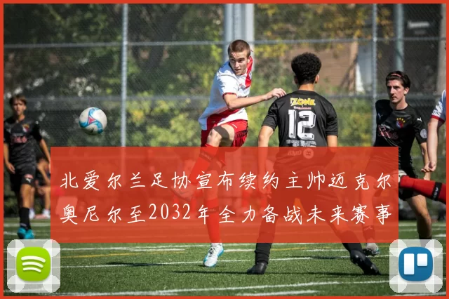 北爱尔兰足协宣布续约主帅迈克尔奥尼尔至2032年全力备战未来赛事