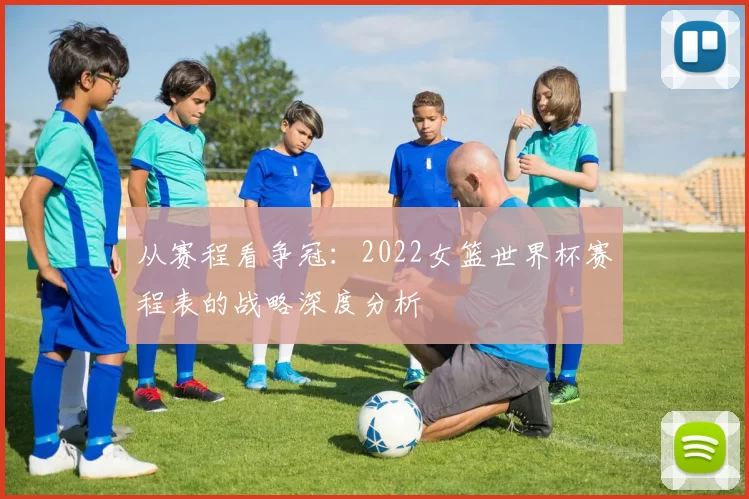 从赛程看争冠：2022女篮世界杯赛程表的战略深度分析