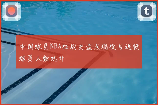 中国球员NBA征战史盘点现役与退役球员人数统计